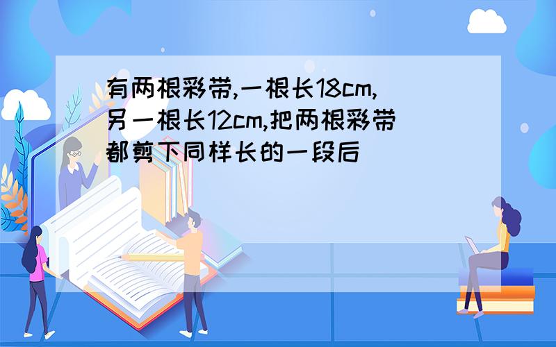 有两根彩带,一根长18cm,另一根长12cm,把两根彩带都剪下同样长的一段后