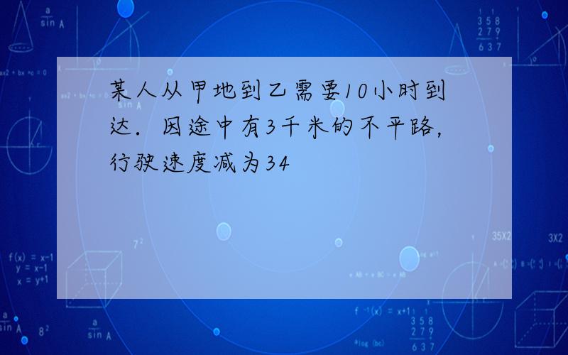 某人从甲地到乙需要10小时到达．因途中有3千米的不平路，行驶速度减为34