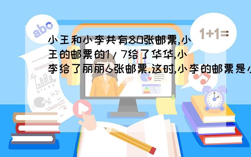 小王和小李共有80张邮票,小王的邮票的1/7给了华华,小李给了丽丽6张邮票.这时,小李的邮票是小王的8/9,