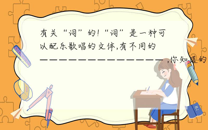 有关“词”的!“词”是一种可以配乐歌唱的文体,有不同的 ————————————— ,你知道的词牌名有 ————————