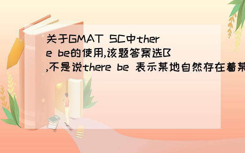 关于GMAT SC中there be的使用,该题答案选B,不是说there be 表示某地自然存在着某物吗?