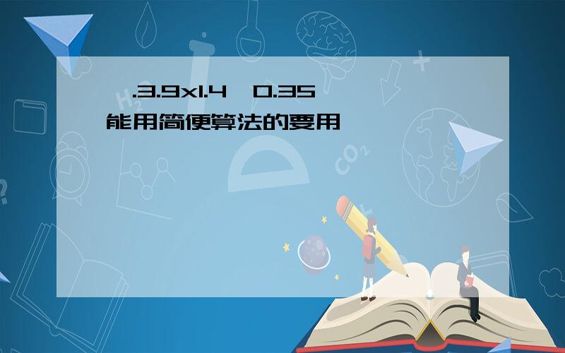 一.3.9x1.4÷0.35能用简便算法的要用