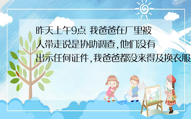 昨天上午9点 我爸爸在厂里被人带走说是协助调查,他们没有出示任何证件,我爸爸都没来得及换衣服就上车了,到了下午有个人到厂