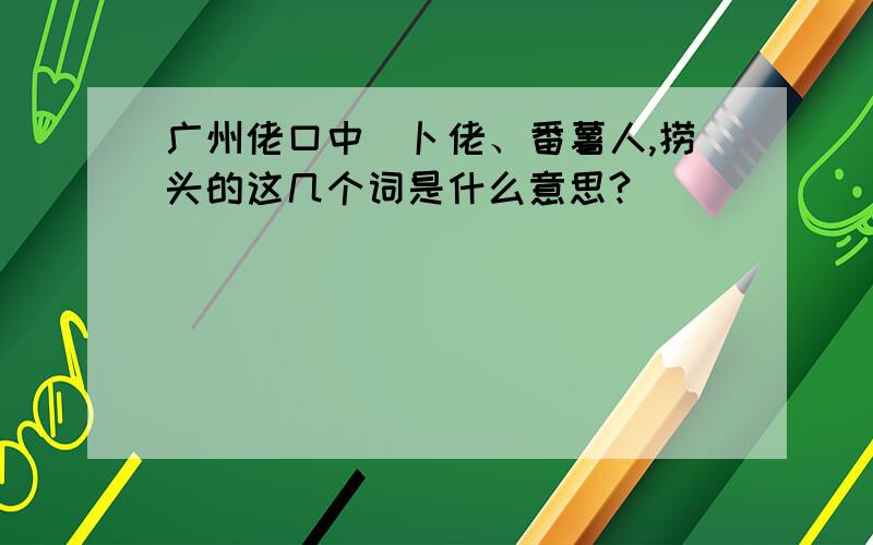 广州佬口中嘅卜佬、番薯人,捞头的这几个词是什么意思?