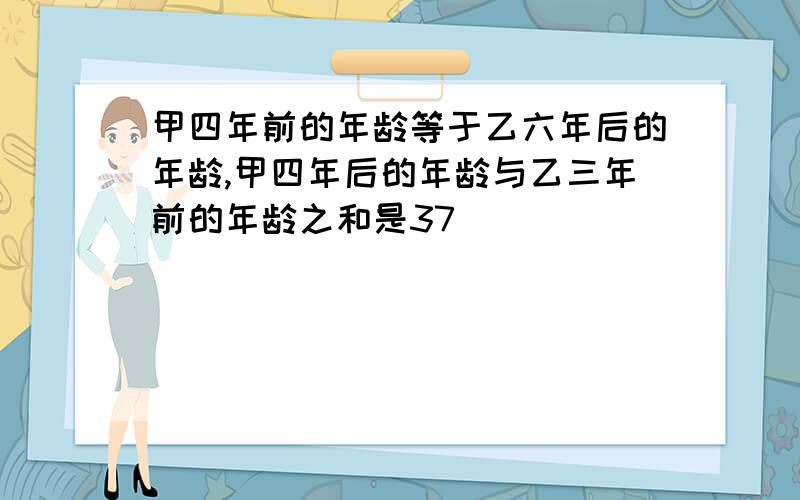 甲四年前的年龄等于乙六年后的年龄,甲四年后的年龄与乙三年前的年龄之和是37