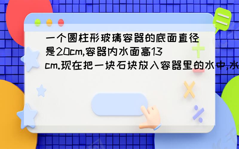 一个圆柱形玻璃容器的底面直径是20cm,容器内水面高13cm.现在把一块石块放入容器里的水中,水面上升到17cm,这块石