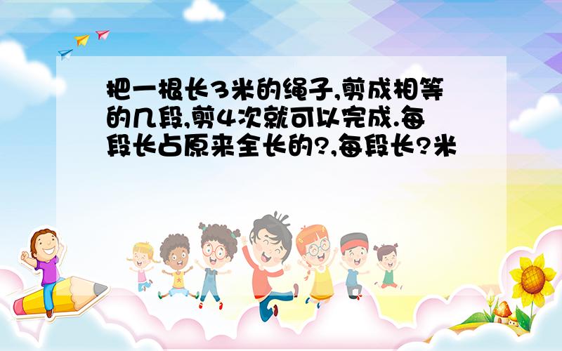 把一根长3米的绳子,剪成相等的几段,剪4次就可以完成.每段长占原来全长的?,每段长?米