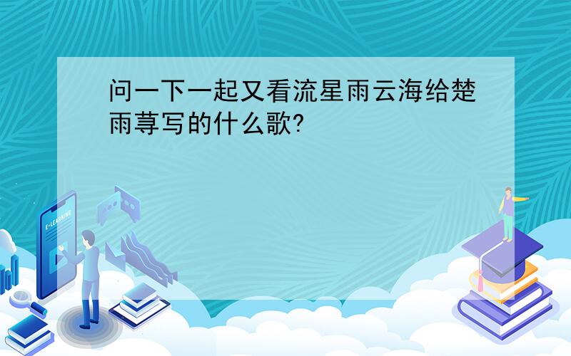 问一下一起又看流星雨云海给楚雨荨写的什么歌?