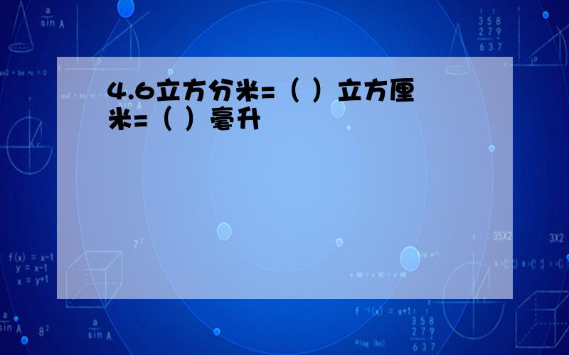 4.6立方分米=（ ）立方厘米=（ ）毫升