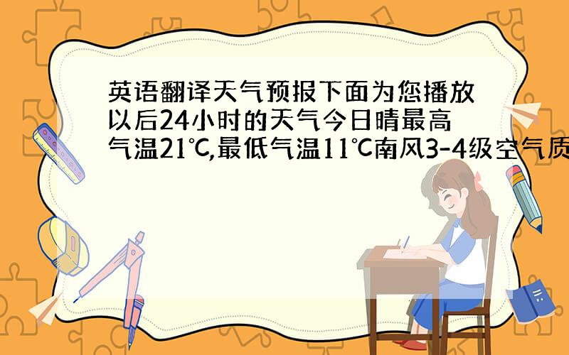 英语翻译天气预报下面为您播放以后24小时的天气今日晴最高气温21℃,最低气温11℃南风3-4级空气质量良希望你们有一个好