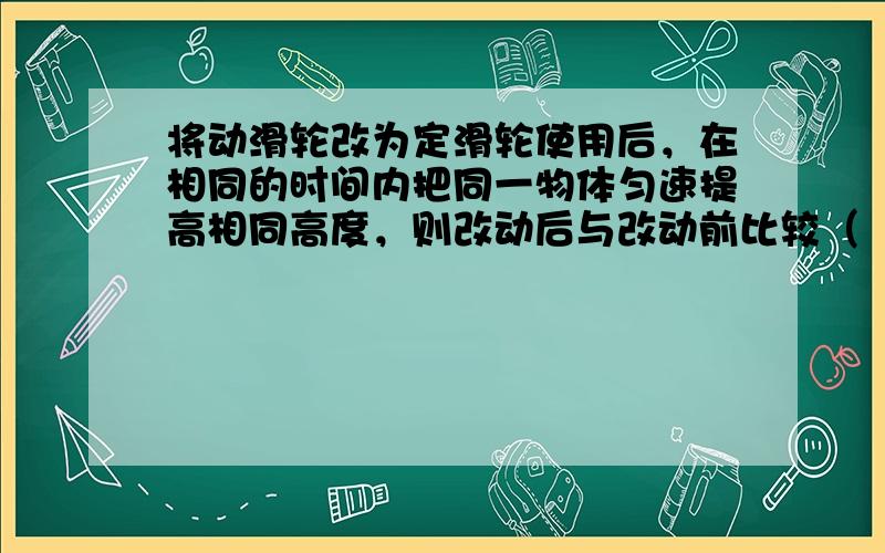 将动滑轮改为定滑轮使用后，在相同的时间内把同一物体匀速提高相同高度，则改动后与改动前比较（　　）