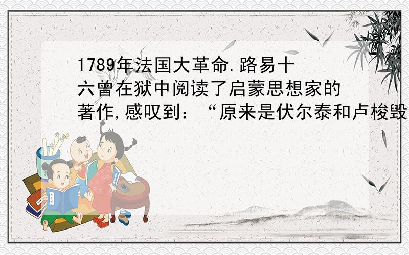 1789年法国大革命.路易十六曾在狱中阅读了启蒙思想家的著作,感叹到：“原来是伏尔泰和卢梭毁了法国!”