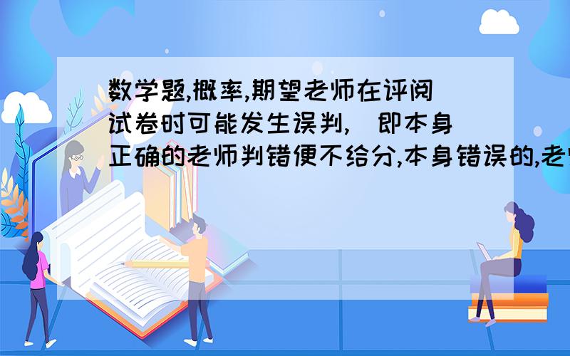 数学题,概率,期望老师在评阅试卷时可能发生误判,（即本身正确的老师判错便不给分,本身错误的,老师判错便给分了）,对一道题