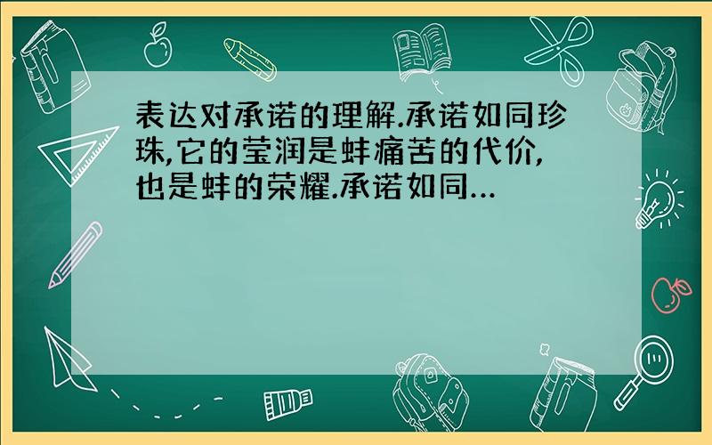 表达对承诺的理解.承诺如同珍珠,它的莹润是蚌痛苦的代价,也是蚌的荣耀.承诺如同…