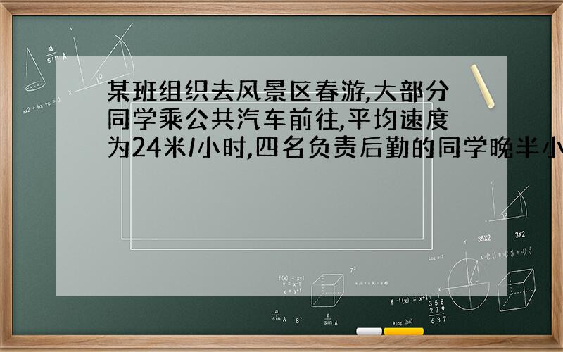 某班组织去风景区春游,大部分同学乘公共汽车前往,平均速度为24米/小时,四名负责后勤的同学晚半小时坐校车出发,速度为60