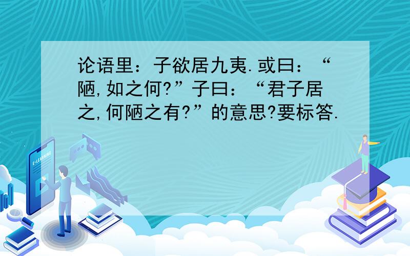 论语里：子欲居九夷.或曰：“陋,如之何?”子曰：“君子居之,何陋之有?”的意思?要标答.