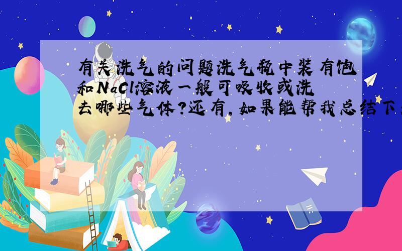 有关洗气的问题洗气瓶中装有饱和NaCl溶液一般可吸收或洗去哪些气体?还有,如果能帮我总结下关于常见的洗气试剂和相应气体就