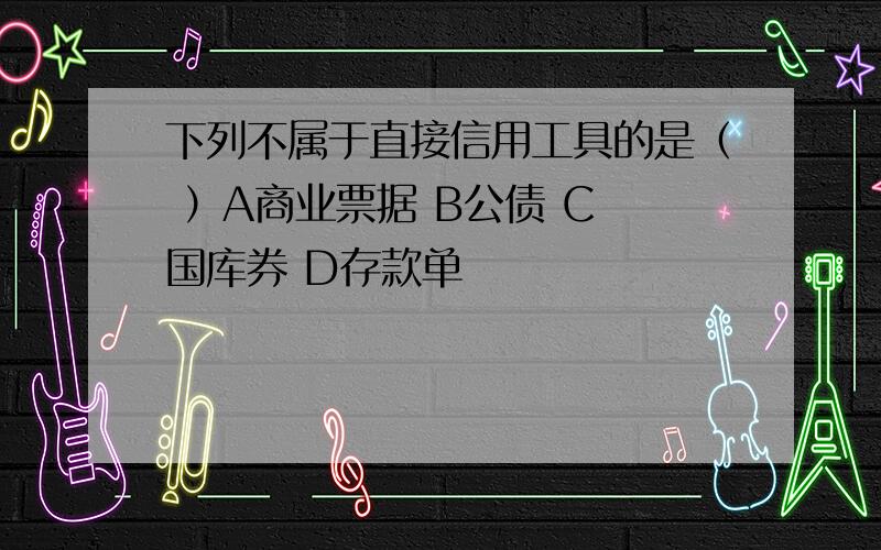 下列不属于直接信用工具的是（ ）A商业票据 B公债 C 国库券 D存款单