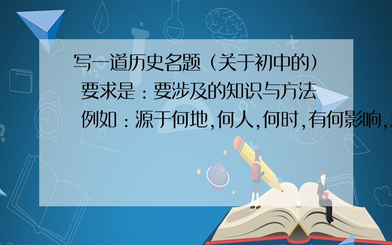 写一道历史名题（关于初中的） 要求是：要涉及的知识与方法 例如：源于何地,何人,何时,有何影响,意义