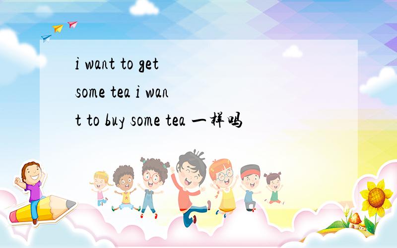 i want to get some tea i want to buy some tea 一样吗