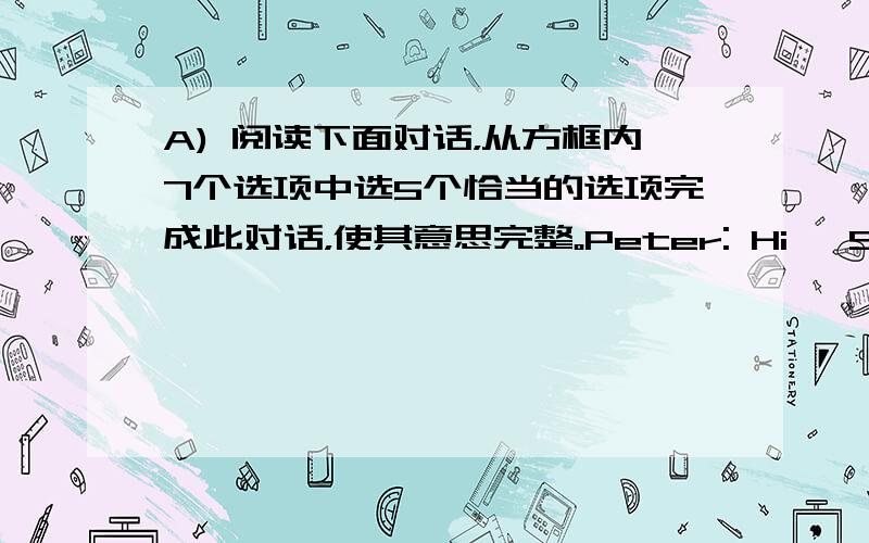 A) 阅读下面对话，从方框内7个选项中选5个恰当的选项完成此对话，使其意思完整。Peter: Hi, Sally. Co