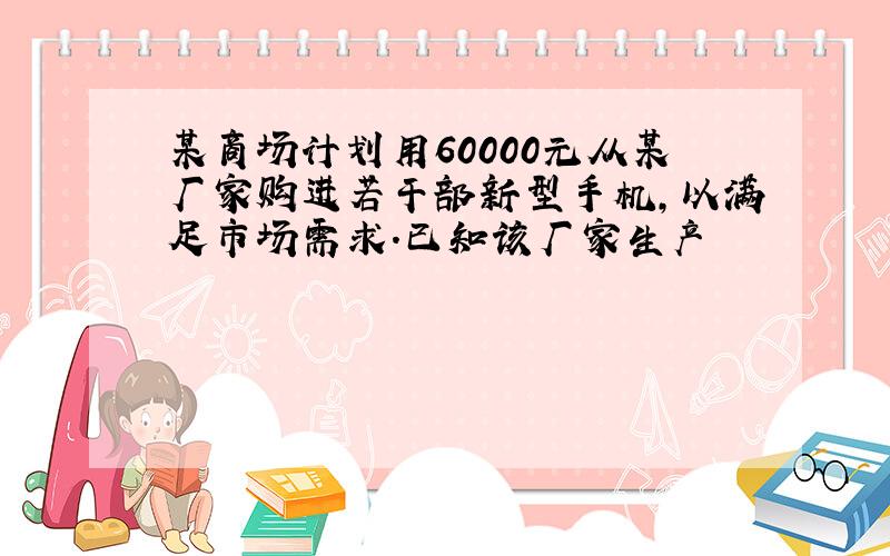 某商场计划用60000元从某厂家购进若干部新型手机,以满足市场需求.已知该厂家生产