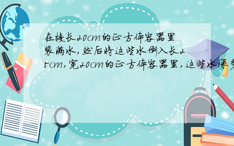 在棱长20cm的正方体容器里装满水,然后将这些水倒入长25cm,宽20cm的正方体容器里,这些水深多少厘米?