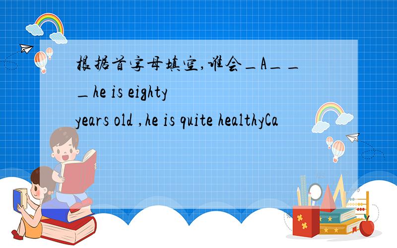 根据首字母填空,谁会_A___he is eighty years old ,he is quite healthyCa