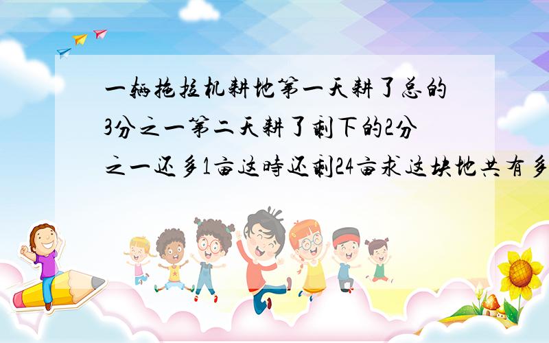 一辆拖拉机耕地第一天耕了总的3分之一第二天耕了剩下的2分之一还多1亩这时还剩24亩求这块地共有多少亩
