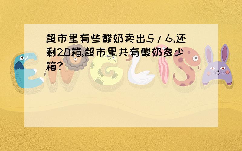 超市里有些酸奶卖出5/6,还剩20箱,超市里共有酸奶多少箱?