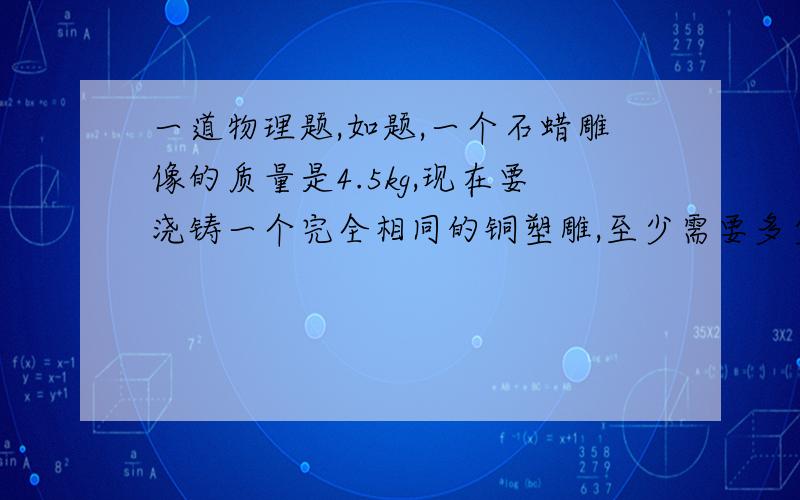 一道物理题,如题,一个石蜡雕像的质量是4.5kg,现在要浇铸一个完全相同的铜塑雕,至少需要多少千克铜?（铜的密度为8.9