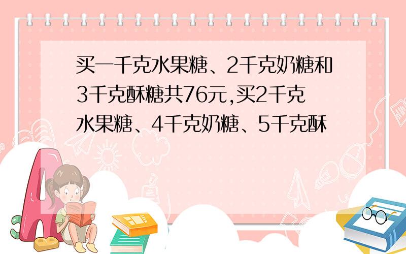 买一千克水果糖、2千克奶糖和3千克酥糖共76元,买2千克水果糖、4千克奶糖、5千克酥