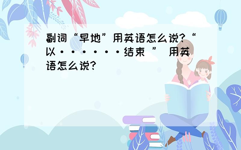 副词“早地”用英语怎么说?“以······结束 ” 用英语怎么说?