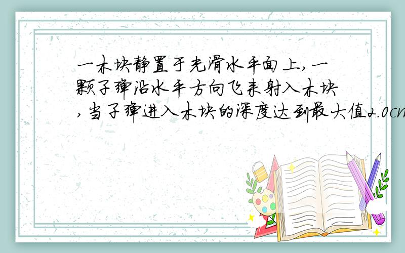 一木块静置于光滑水平面上,一颗子弹沿水平方向飞来射入木块,当子弹进入木块的深度达到最大值2.0cm时,木块沿水平面恰好移