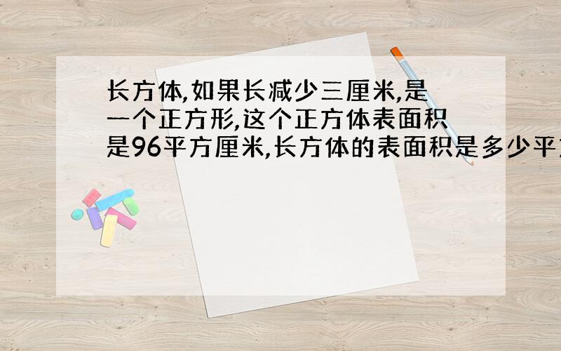 长方体,如果长减少三厘米,是一个正方形,这个正方体表面积是96平方厘米,长方体的表面积是多少平方厘米?