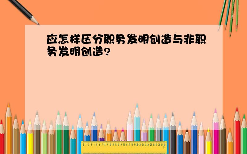 应怎样区分职务发明创造与非职务发明创造?