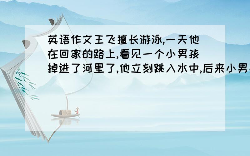 英语作文王飞擅长游泳,一天他在回家的路上,看见一个小男孩掉进了河里了,他立刻跳入水中,后来小男孩怎么样了?