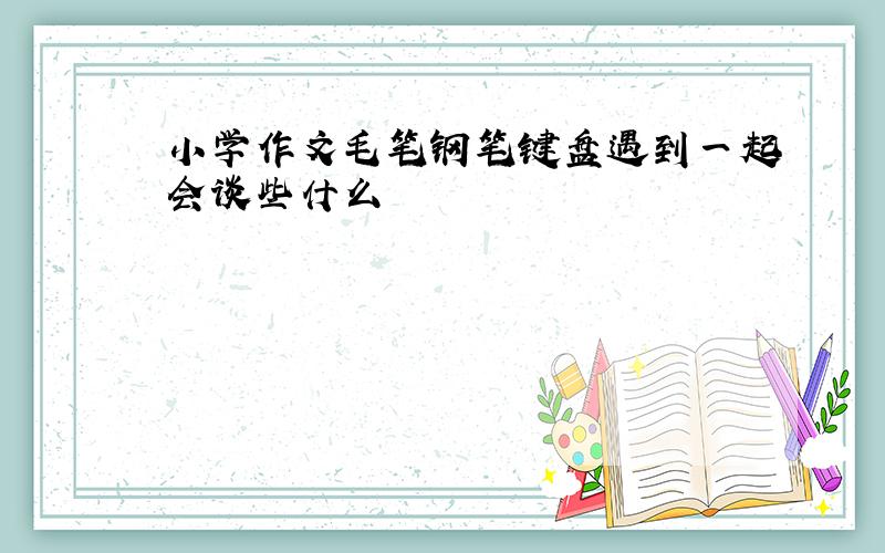 小学作文毛笔钢笔键盘遇到一起会谈些什么