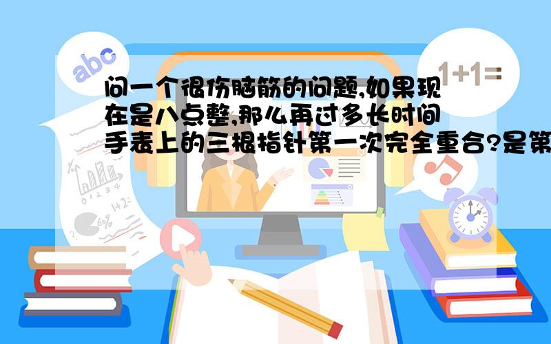 问一个很伤脑筋的问题,如果现在是八点整,那么再过多长时间手表上的三根指针第一次完全重合?是第一次!要精确到秒.有没有特定