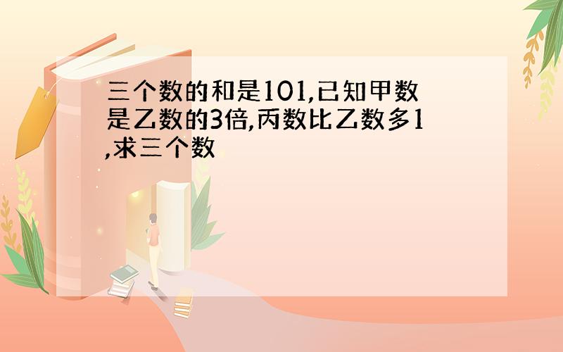 三个数的和是101,已知甲数是乙数的3倍,丙数比乙数多1,求三个数