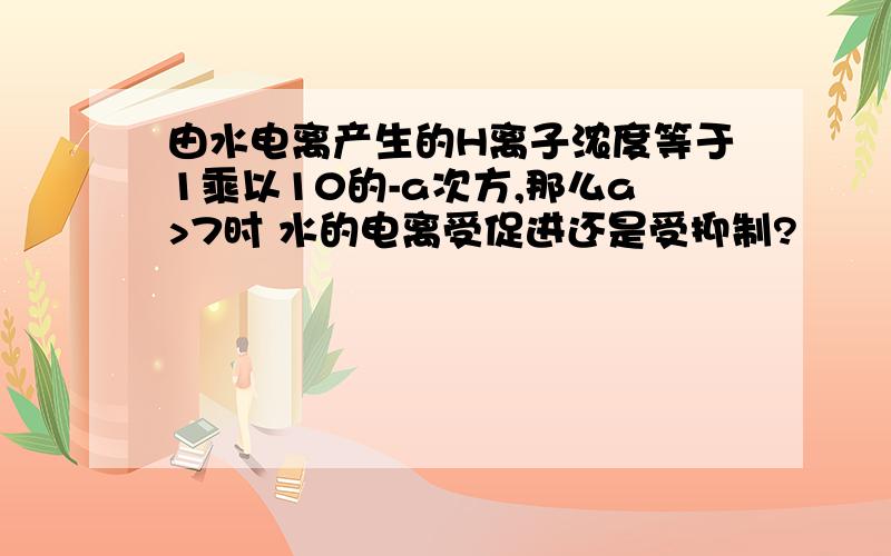 由水电离产生的H离子浓度等于1乘以10的-a次方,那么a>7时 水的电离受促进还是受抑制?