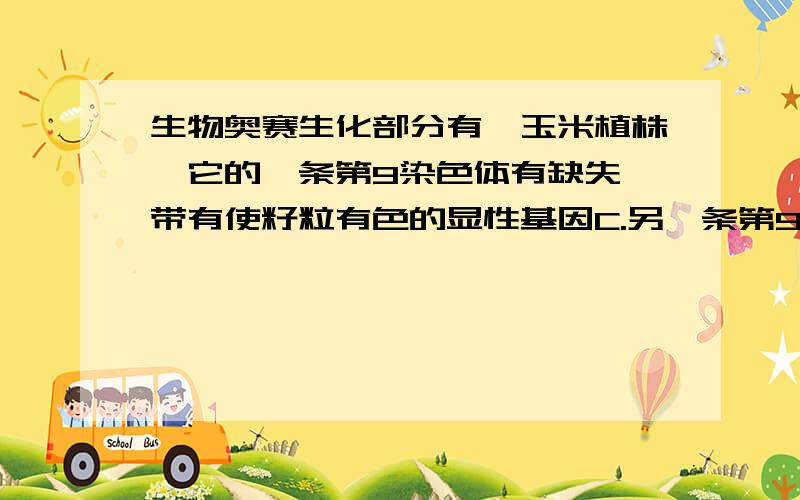 生物奥赛生化部分有一玉米植株,它的一条第9染色体有缺失,带有使籽粒有色的显性基因C.另一条第9染色体正常,带有隐性无色的