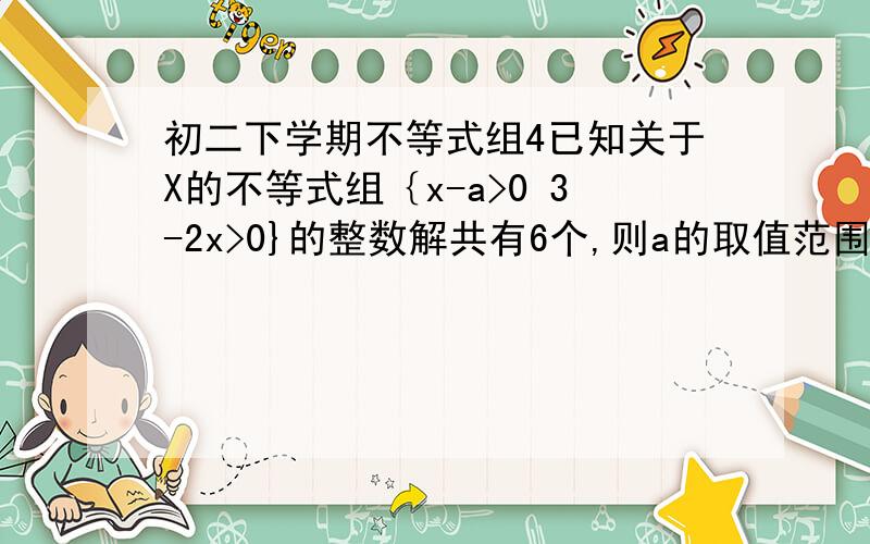 初二下学期不等式组4已知关于X的不等式组｛x-a>0 3-2x>0}的整数解共有6个,则a的取值范围是多少?是范围 不是