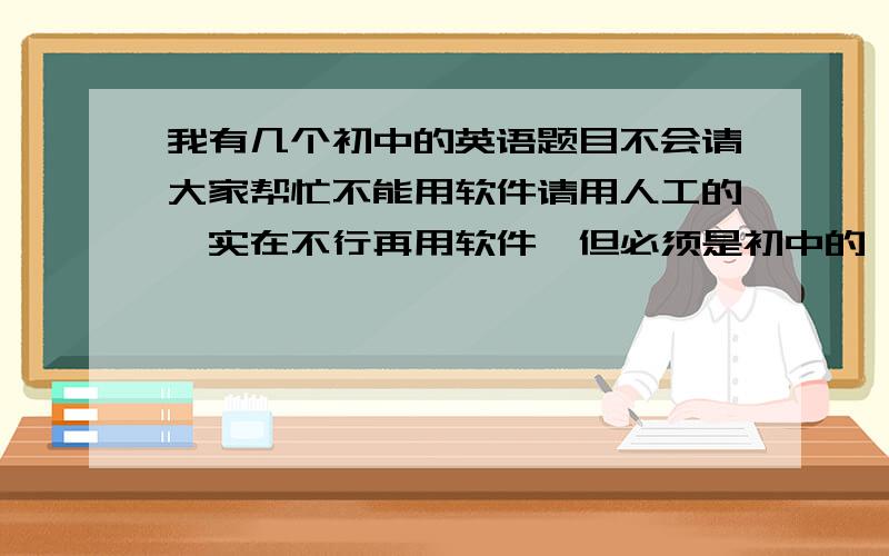 我有几个初中的英语题目不会请大家帮忙不能用软件请用人工的,实在不行再用软件,但必须是初中的