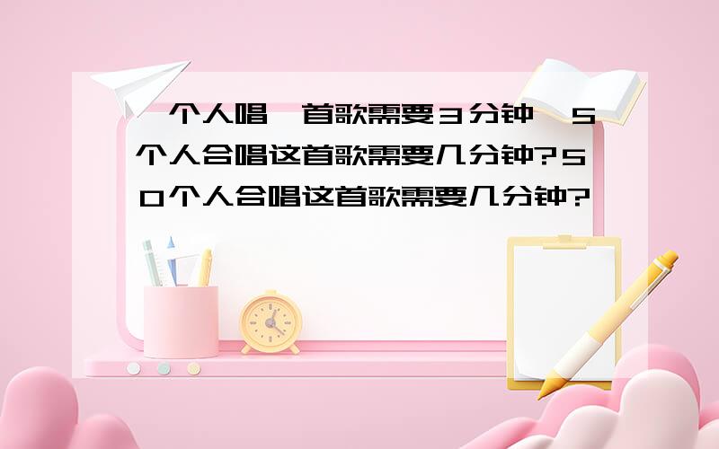 一个人唱一首歌需要３分钟,５个人合唱这首歌需要几分钟?５０个人合唱这首歌需要几分钟?