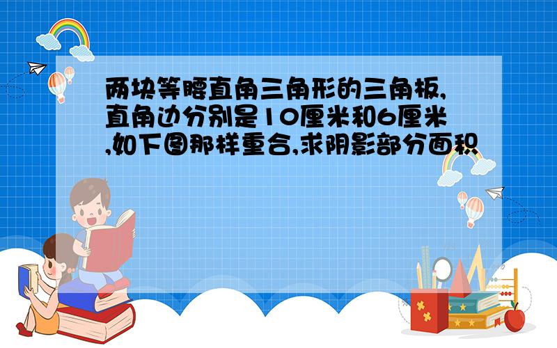 两块等腰直角三角形的三角板,直角边分别是10厘米和6厘米,如下图那样重合,求阴影部分面积