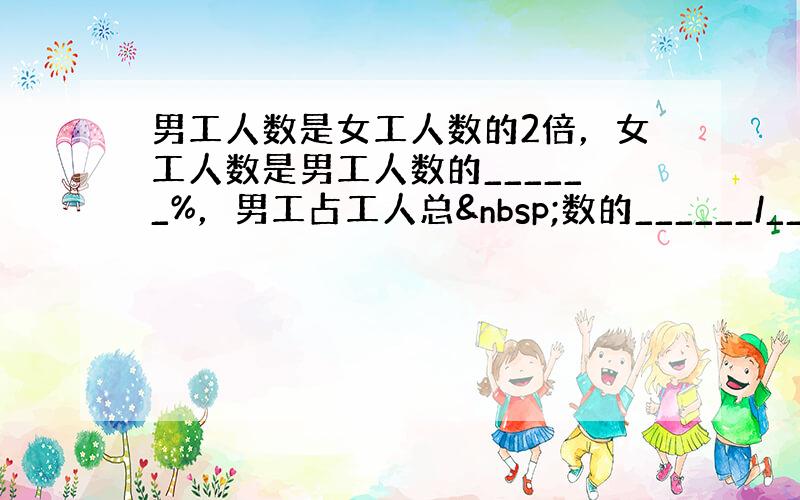 男工人数是女工人数的2倍，女工人数是男工人数的______%，男工占工人总 数的______/______．