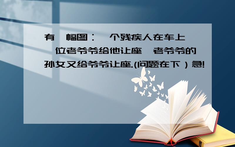 有一幅图：一个残疾人在车上,一位老爷爷给他让座,老爷爷的孙女又给爷爷让座.(问题在下）急!