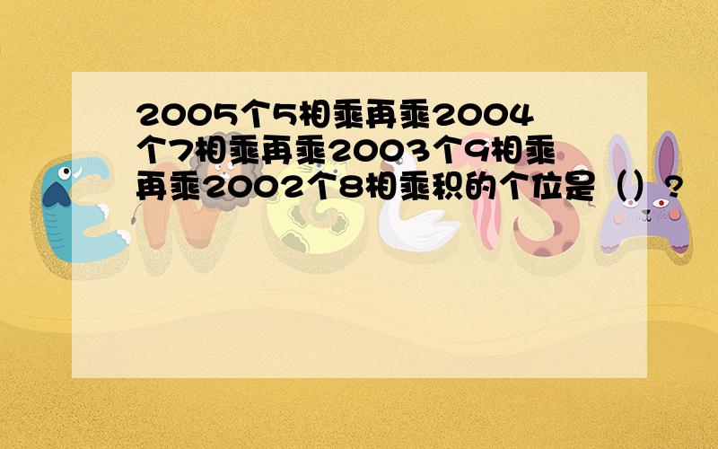 2005个5相乘再乘2004个7相乘再乘2003个9相乘再乘2002个8相乘积的个位是（）?