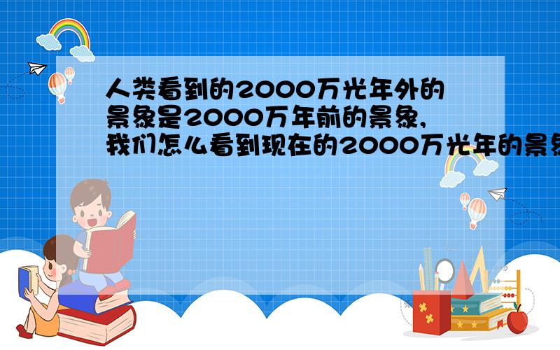 人类看到的2000万光年外的景象是2000万年前的景象,我们怎么看到现在的2000万光年的景象?